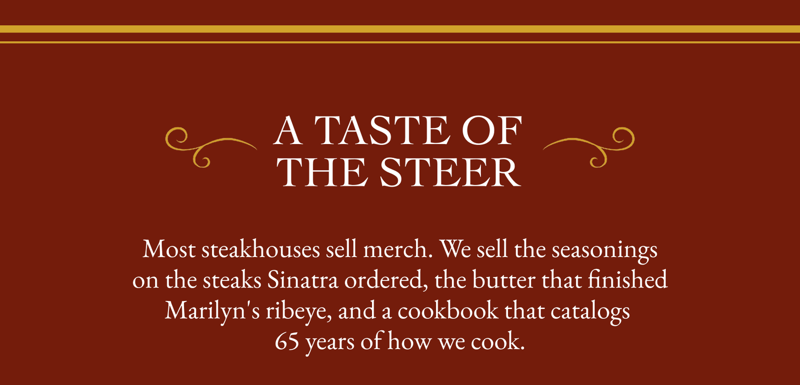 A TASTE OF THE STEER Most steakhouses sell merch. We sell the seasonings on the steaks Sinatra ordered, the butter that finished Marilyn's ribeye, and a cookbook that catalogs 65 years of how we cook.