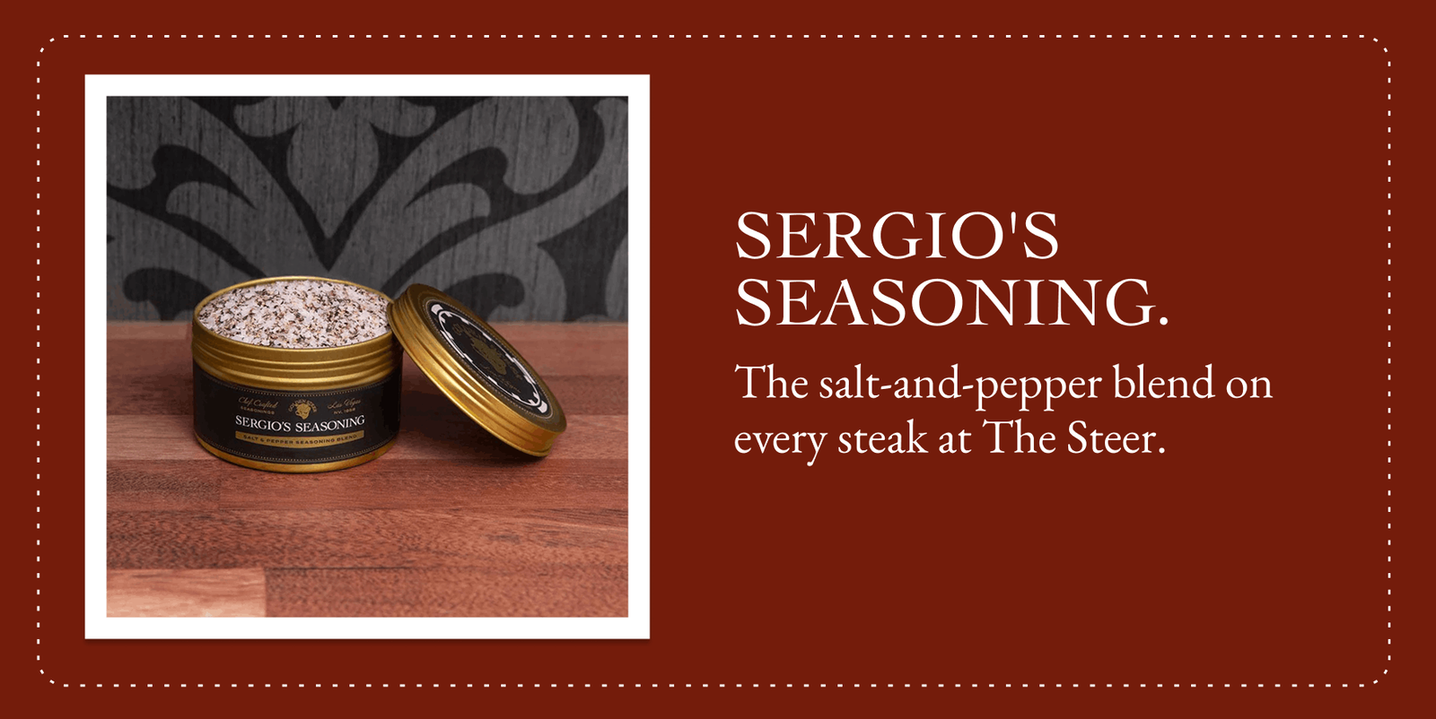 SERGIO'S SEASONING. The salt-and-pepper blend on every steak at The Steer.