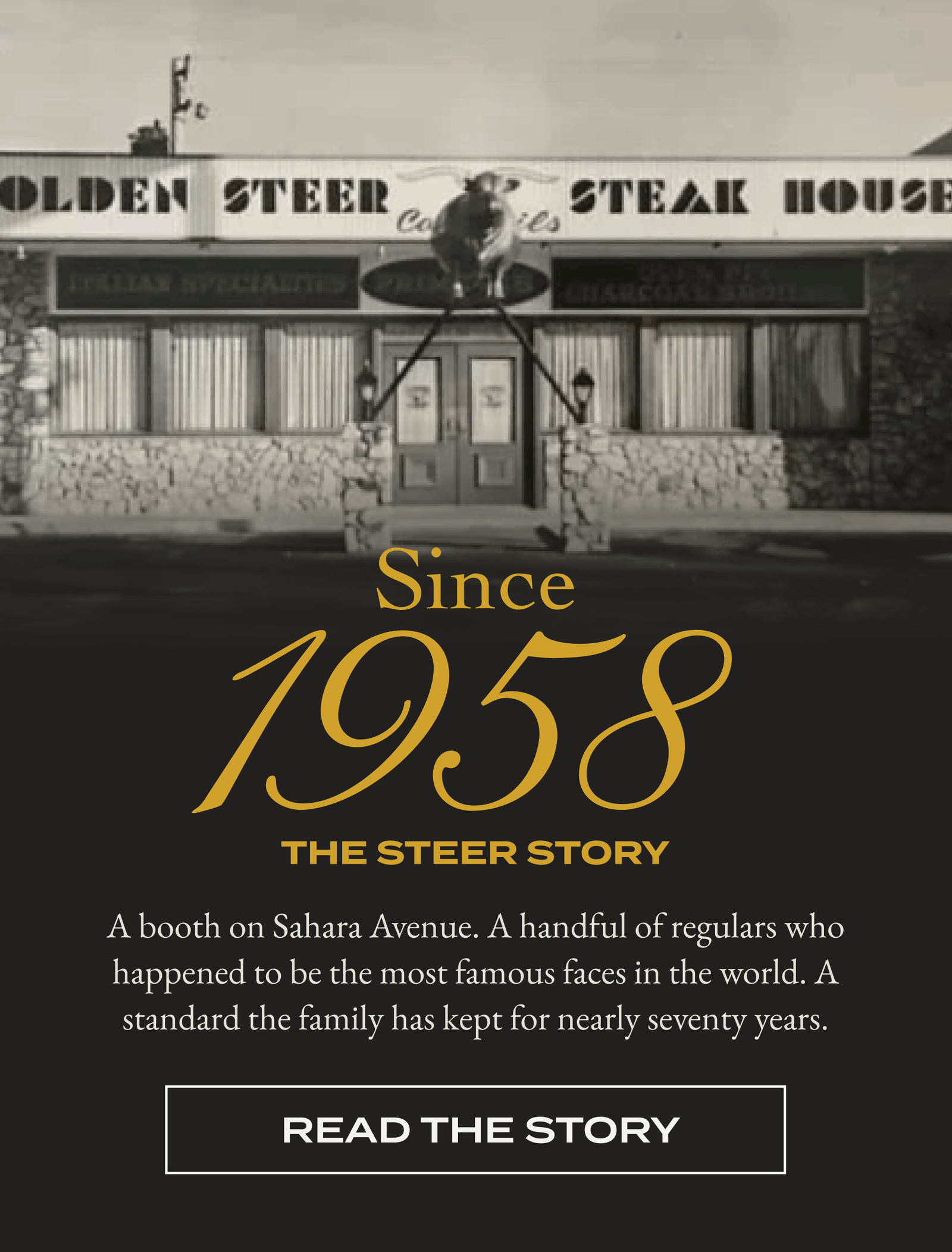 Since 1958 THE STEER STORY A booth on Sahara Avenue. A handful of regulars who happened to be the most famous faces in the world. A standard the family has kept for nearly seventy years. [READ THE STORY]