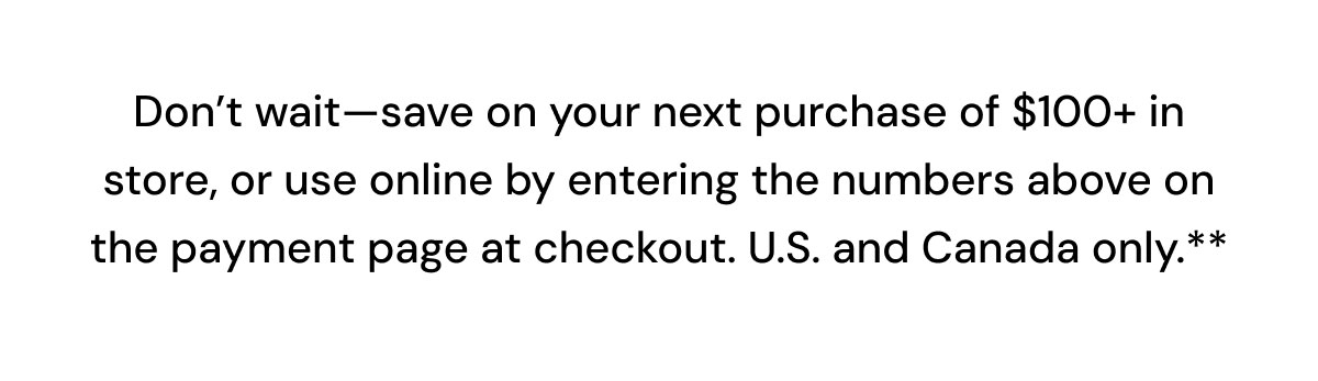 Save on your next purchase of $100+ in store, or use online by entering the numbers above on the payment page at checkout.