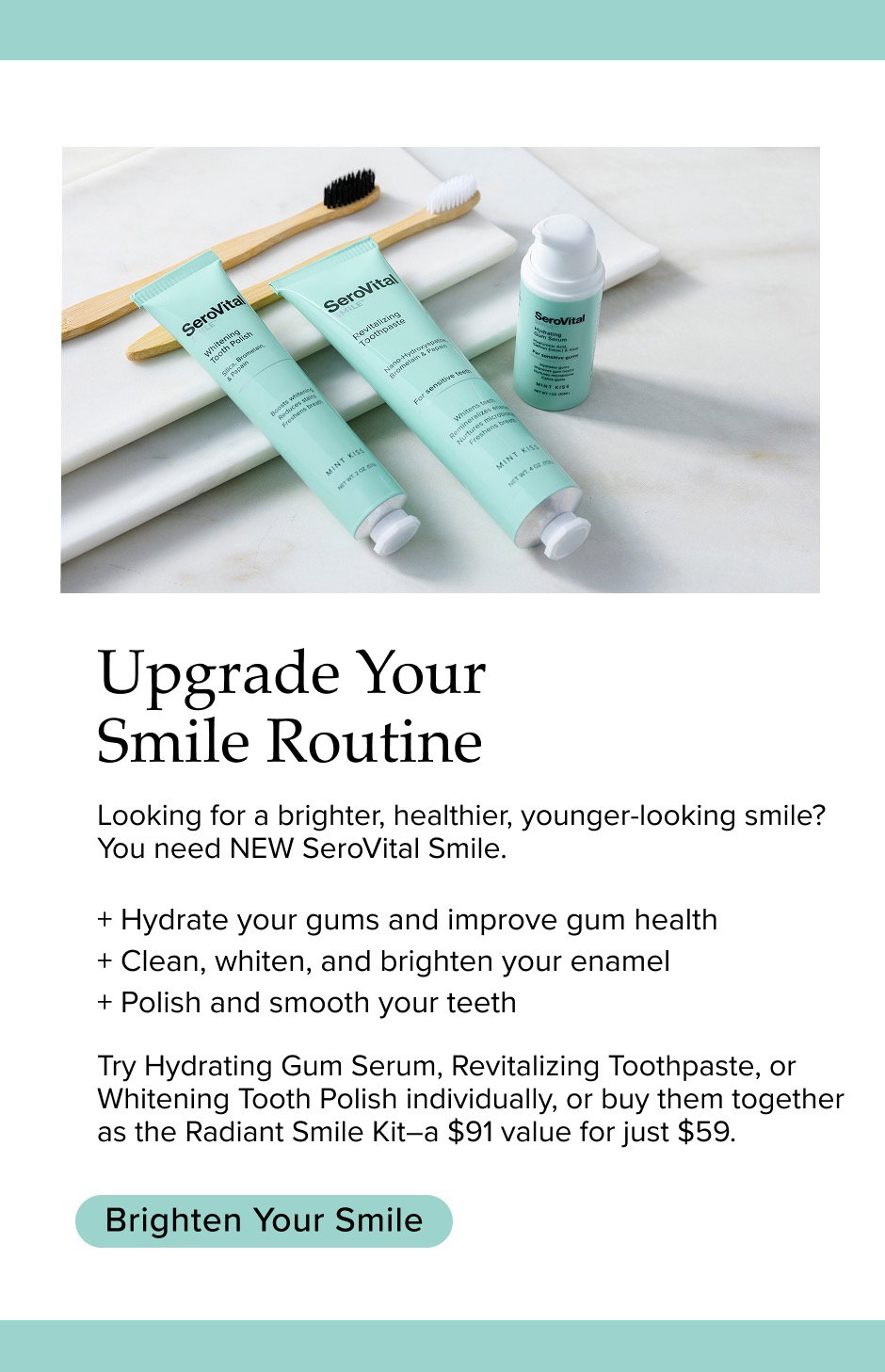 Upgrade Your Smile Routine. Looking for a brighter, healthier, younger-looking smile? You need NEW SeroVital Smile. + Hydrate your gums and improve gum health + Clean, whiten, and brighten your enamel + Polish and smooth your teeth Try Hydrating Gum Serum, Revitalizing Toothpaste, or Whitening Tooth Polish individually, or buy them together as the Radiant Smile Kit—a $91 value for just $59. 