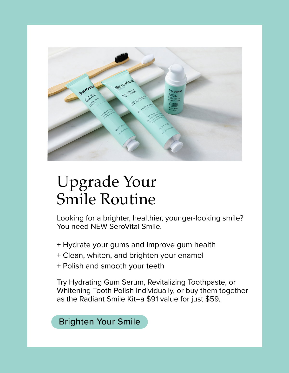 Upgrade Your Smile Routine. Looking for a brighter, healthier, younger-looking smile? You need NEW SeroVital Smile.   + Hydrate your gums and improve gum health   + Clean, whiten, and brighten your enamel   + Polish and smooth your teeth   Try Hydrating Gum Serum, Revitalizing Toothpaste, or Whitening Tooth Polish individually, or buy them together as the Radiant Smile Kit—a $91 value for just $59.  