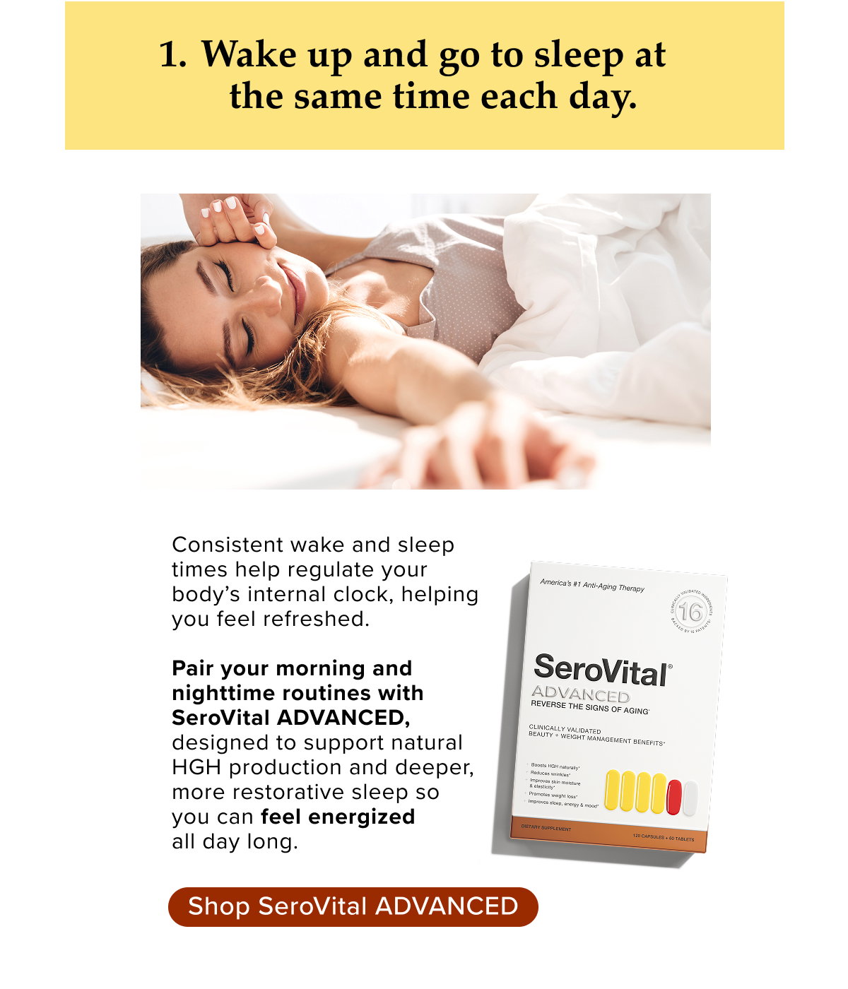 1. Wake up and go to sleep at the same time each day. Consistent wake and sleep  times help regulate your  body’s internal clock, helping  you feel refreshed.   Pair your morning and  nighttime routines with  SeroVital ADVANCED,  designed to support natural  HGH production and deeper,  more restorative sleep so  you can feel energized  all day long.