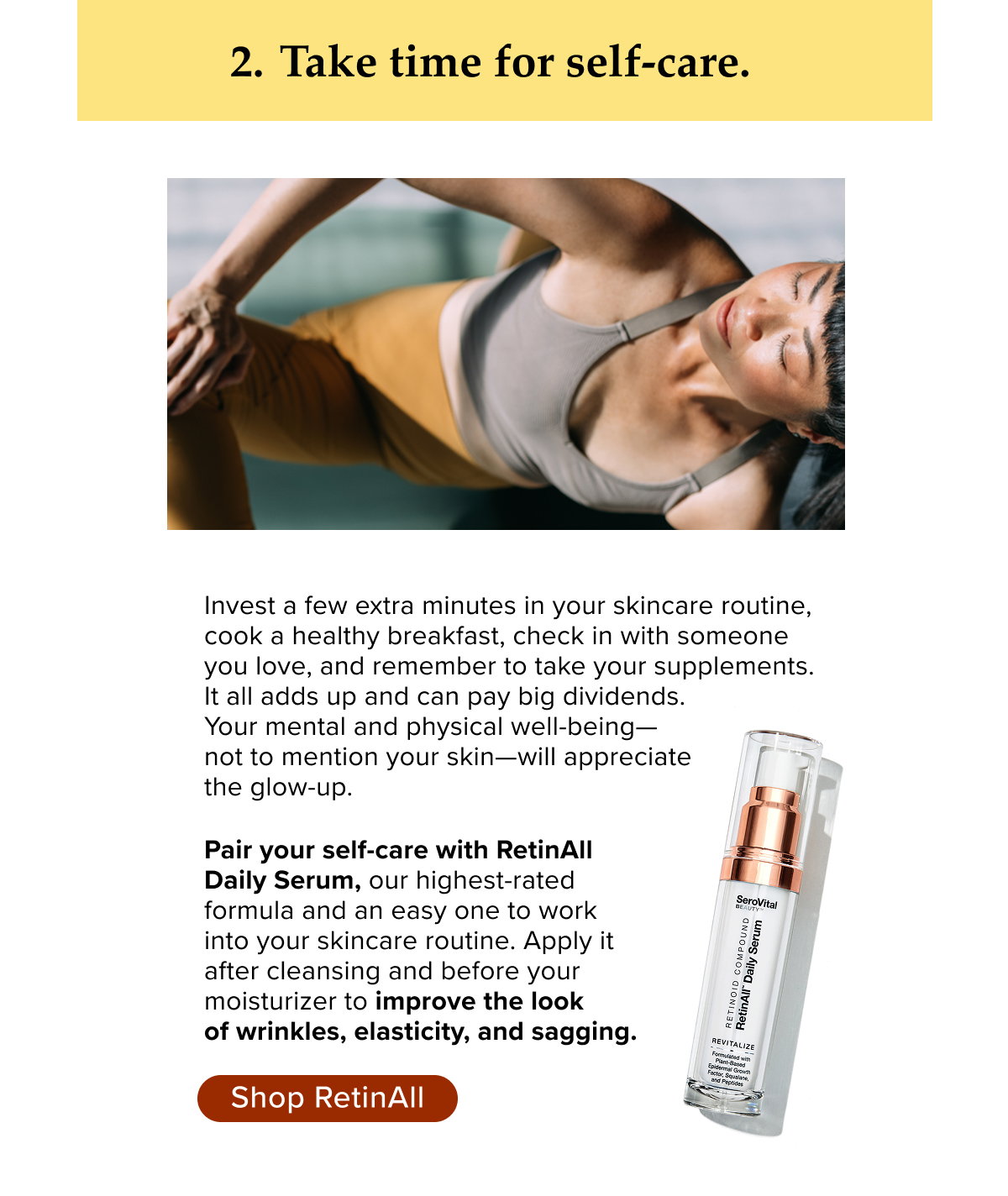Take time for self-care. Invest a few extra minutes in your skincare routine, cook a healthy breakfast, check in with someone  you love, and remember to take your supplements.  It all adds up and can pay big dividends.  Your mental and physical well-being— not to mention your skin—will appreciate  the glow-up.    Pair your self-care with RetinAll  Daily Serum, our highest-rated  formula and an easy one to work  into your skincare routine. Apply it  after cleansing and before your  moisturizer to improve the look  of wrinkles, elasticity, and sagging.