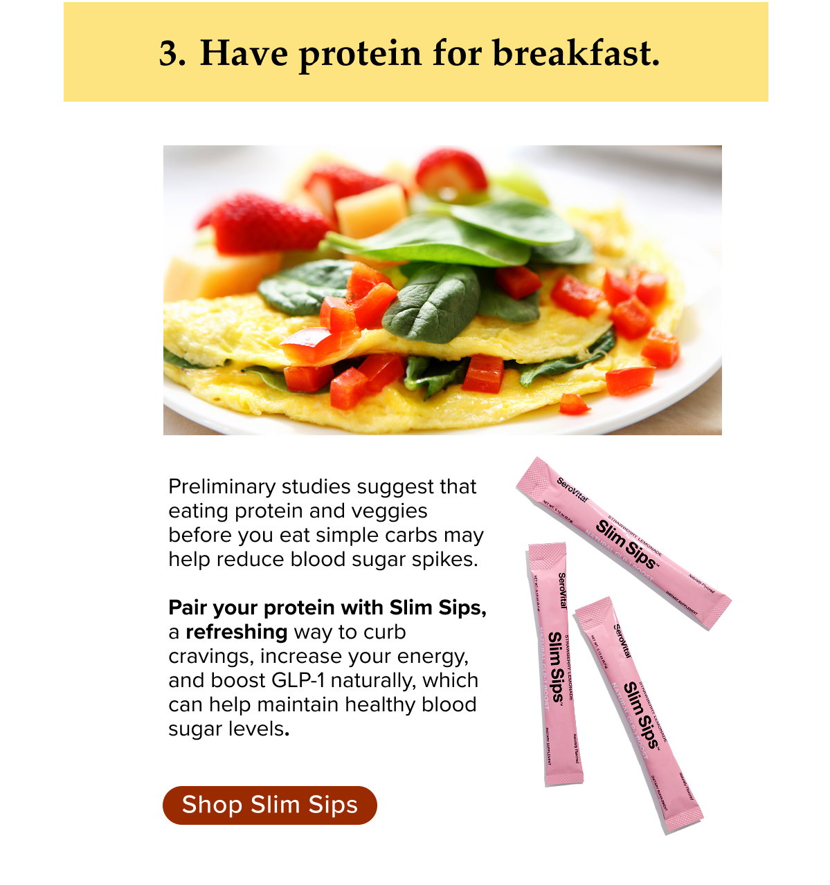 Have protein for breakfast. Preliminary studies suggest that eating protein and veggies before you eat simple carbs may help reduce blood sugar spikes.   Pair your protein with Slim Sips, a refreshing way to curb cravings, increase your energy, and boost GLP-1 naturally, which can help maintain healthy blood sugar levels.