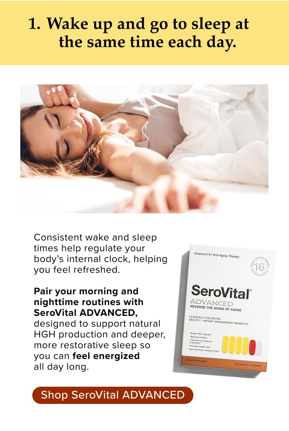 1. Wake up and go to sleep at the same time each day. Consistent wake and sleep times help regulate your body’s internal clock, helping you feel refreshed. Pair your morning and nighttime routines with SeroVital ADVANCED, designed to support natural HGH production and deeper, more restorative sleep so you can feel energized all day long.
