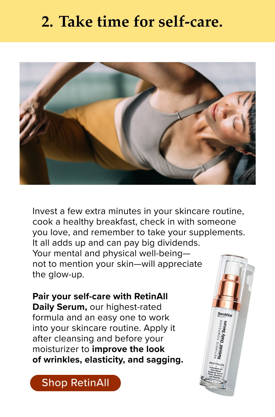 Take time for self-care. Invest a few extra minutes in your skincare routine, cook a healthy breakfast, check in with someone you love, and remember to take your supplements. It all adds up and can pay big dividends. Your mental and physical well-being— not to mention your skin—will appreciate the glow-up. Pair your self-care with RetinAll Daily Serum, our highest-rated formula and an easy one to work into your skincare routine. Apply it after cleansing and before your moisturizer to improve the look of wrinkles, elasticity, and sagging.