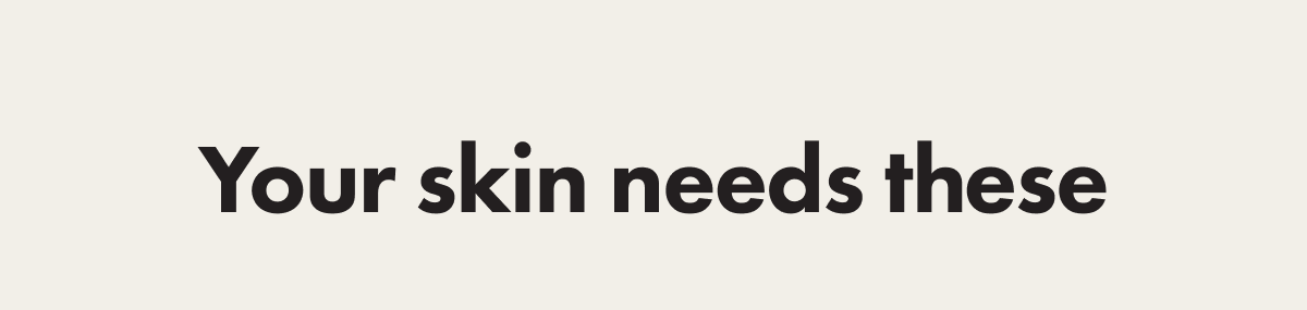 YOUR SKIN NEEDS THESE