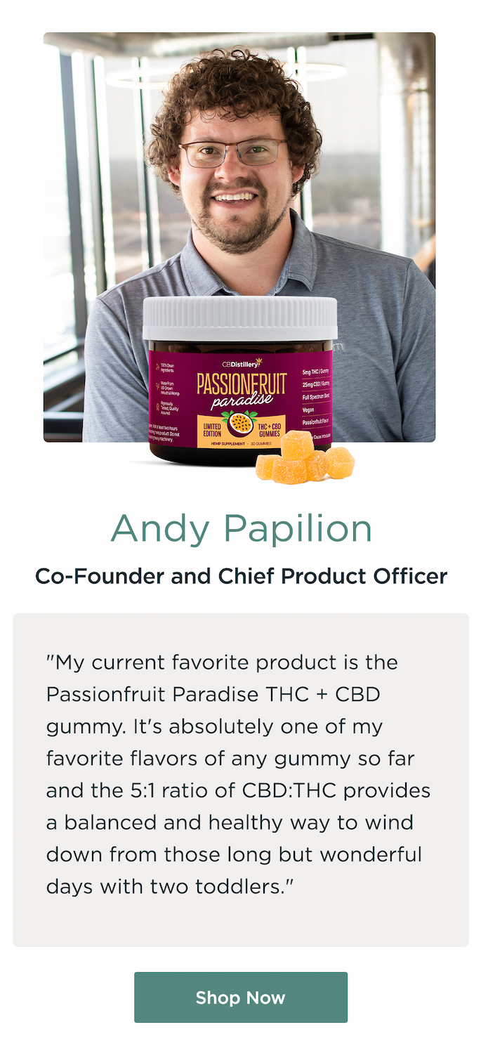 Andy Papilion, Co-Found and Chief Product Officer. "My current favorite product is the Passionfruit Paradise THC + CBD gummy. It's absolutely one of my favorite flavors of any gummy so far and the 5:1 ratio of CBD:THC provides a balanced and healthy way to wind down from those long but wonderful days with two toddlers." Shop Now
