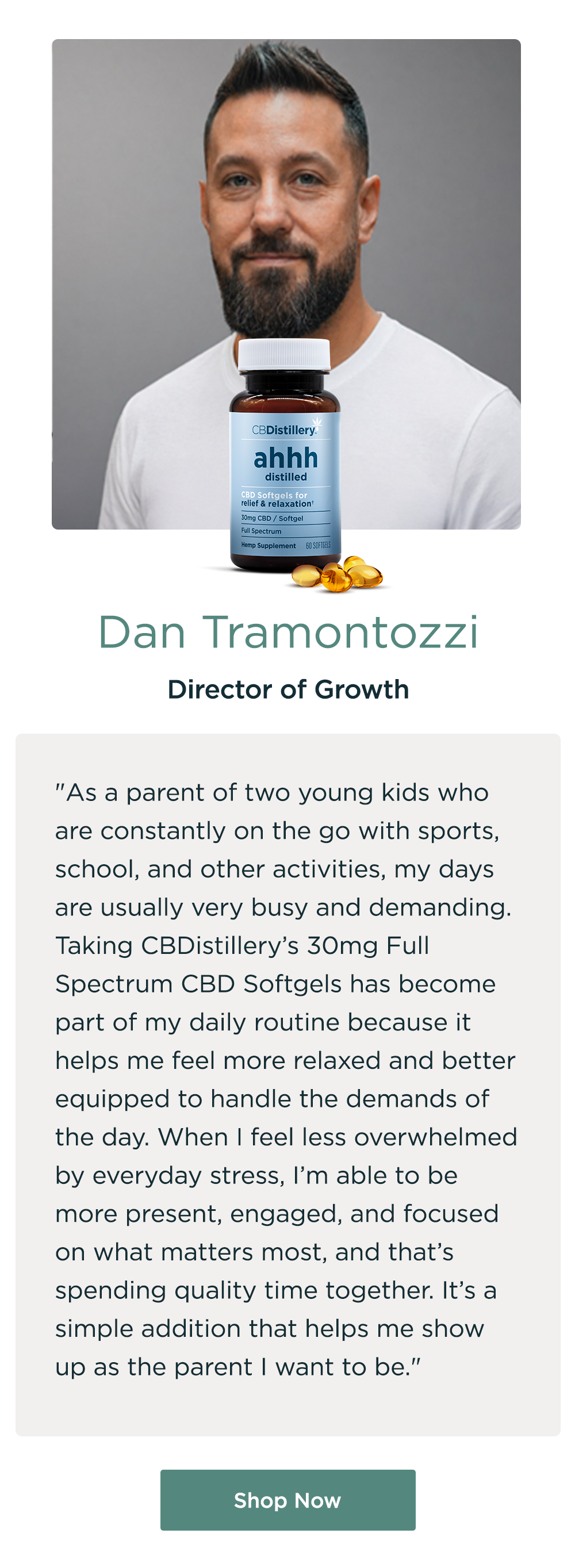 Dan Tramontozzi, Director of Growth. "As a parent of two young kids who are constantly on the go with sports, school, and other activities, my days are usually very busy and demanding. Taking CBDistillery’s 30mg Full Spectrum CBD Softgels has become part of my daily routine because it helps me feel more relaxed and better equipped to handle the demands of the day. When I feel less overwhelmed by everyday stress, I’m able to be more present, engaged, and focused on what matters most, and that’s spending quality time together. It’s a simple addition that helps me show up as the parent I want to be." Shop Now
