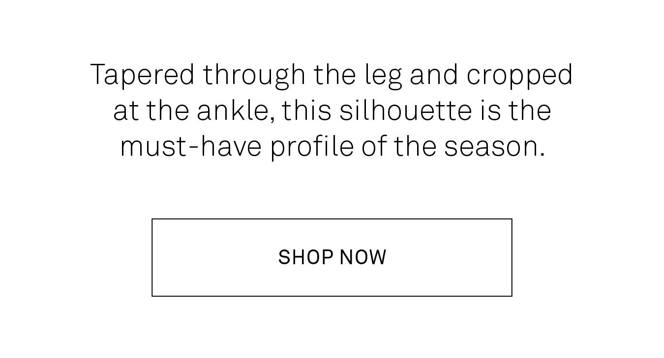 Tapered through the leg and cropped at the ankle, this silhouette is the must-have provile of the season. Shop now. 