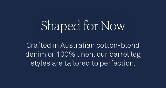 Shaped for now. Crafted in Australian cotton-blend denim or 100% linen, our barrel leg styles are tailored to perfection.