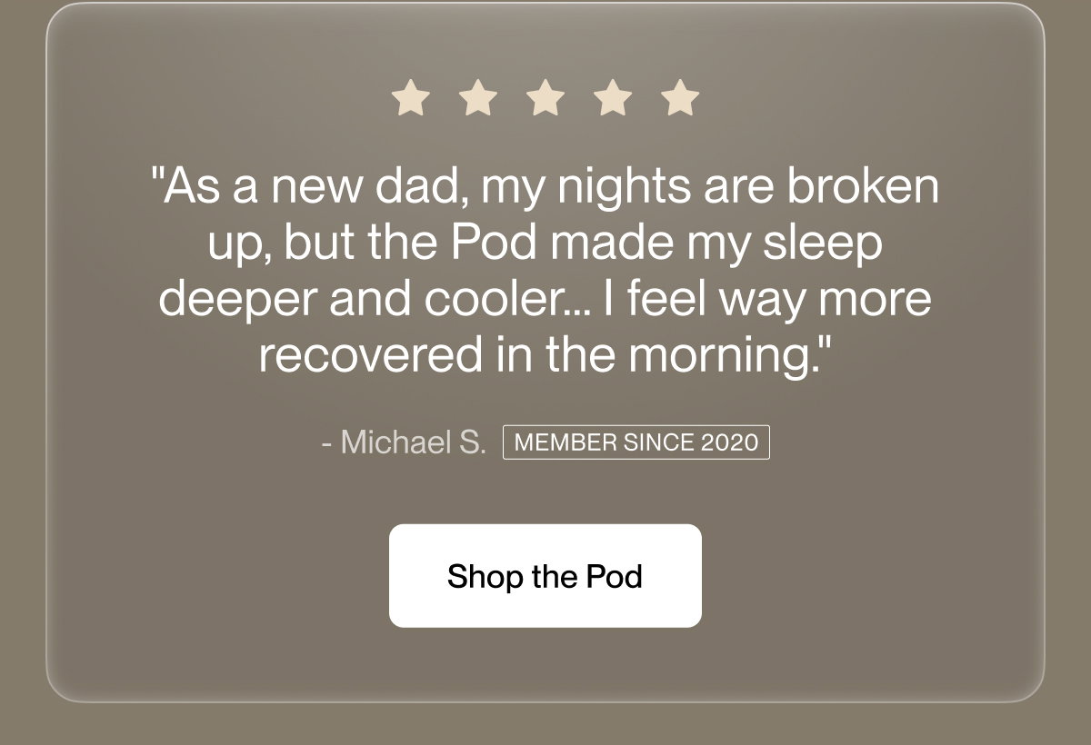 "As a new dad, my nights are broken up, but the Pod made my sleep deeper and cooler… I feel way more recovered in the morning."
