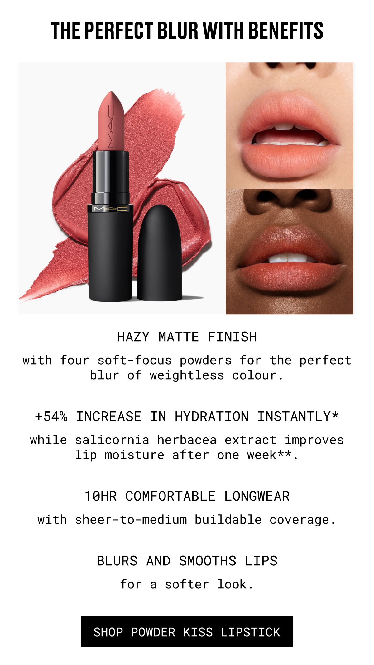THE PERFECT BLUR WITH BENEFITS | HAZY MATTE FINISH with four soft-focus powders for the perfect blur of weightless colour. | +54% INCREASE IN HYDRATION INSTANTLY* while salicornia herbacea extract improves lip moisture after one week**. | 10HR COMFORTABLE LONGWEAR with sheer-to-medium buildable coverage. | BLUR AND SMOOTH LIPS for a softer look. | SHOP POWDER KISS LIPSTICK