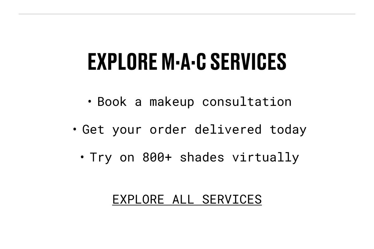 EXPLORE M·A·C SERVICES | Book a makeup consultation | Get your order delivered today | Try on 800+ shades virtually | EXPLORE ALL SERVICES