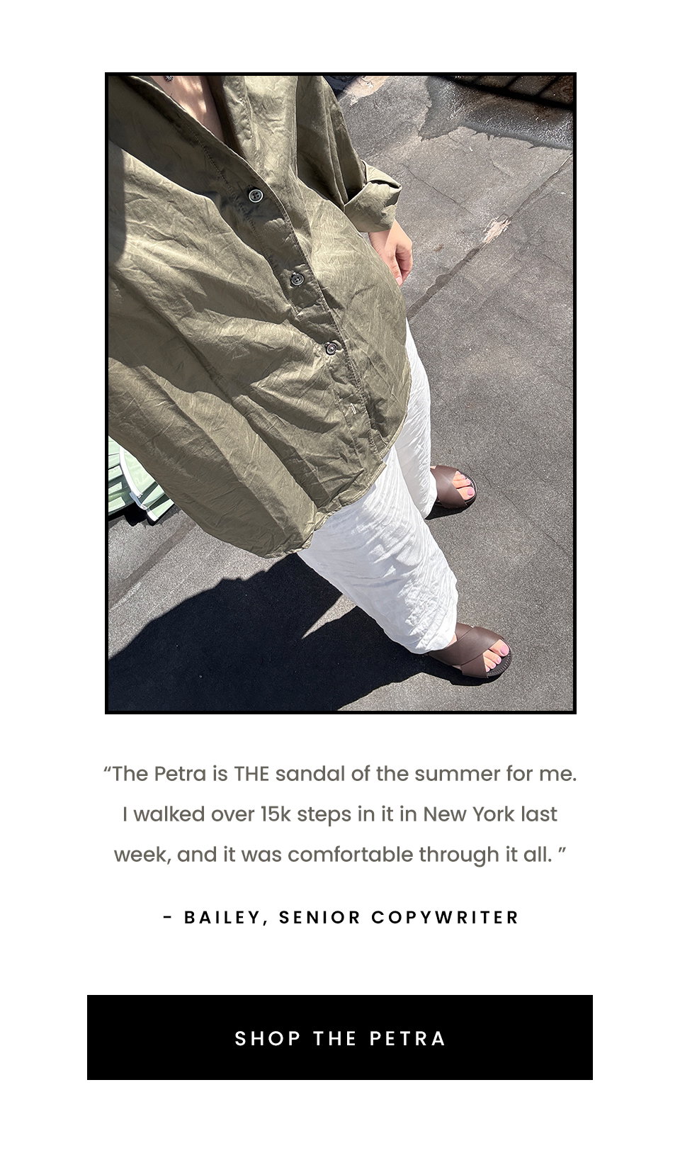 “The Petra is THE sandal of the summer for me. I walked over 15k steps in it in New York last week, and it was comfortable through it all. ” - Bailey, Senior Copywriter  < Shop The Petra > 