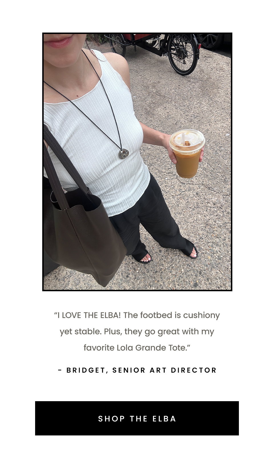 “I LOVE THE ELBA! The footbed is cushiony yet stable. Plus, they go great with my favorite Lola Grande Tote.” - Bridget, Senior Art Director < Shop The Elba > 