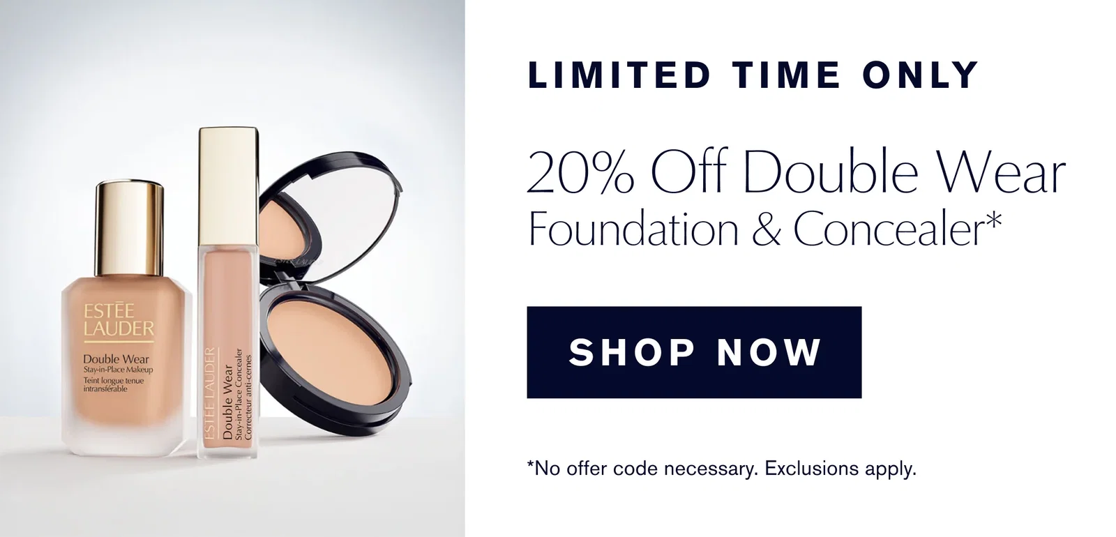 LIMITED TIME ONLY | 20% Off Double Wear | Foundation & Concealer* | SHOP NOW | *No offer code necessary. Exclusions apply. 