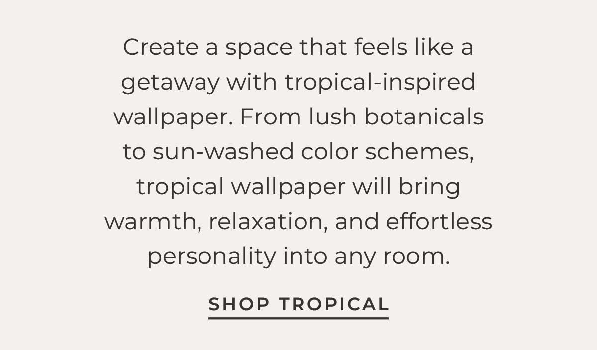 Text box with "Create a space that feels like a getaway with tropical-inspired wallpaper. From lush botanicals to sun-washed color schemes, tropical wallpaper will bring warmth, relaxation, and effortless personality into any room. Shop Troical"