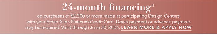 24-month financing†† with the Ethan Allen Platinum Credit Card. Select to learn more and apply.