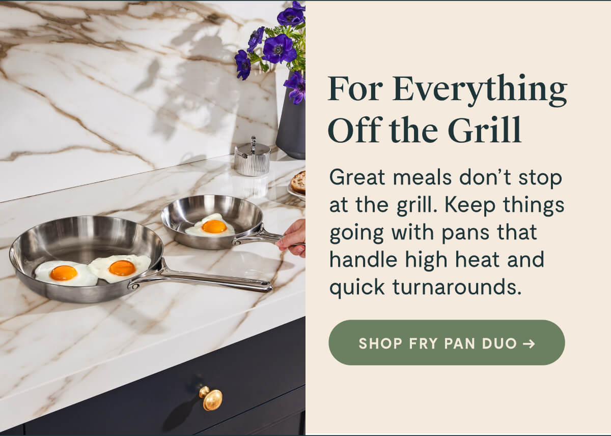 For Everything Off the Grill Great meals don’t stop at the grill. Keep things going with pans that handle high heat and quick turnarounds. SHOP FRY PAN DUO →