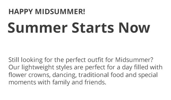 HAPPY MIDSUMMER! Summer Starts Now Still looking for the perfect outfit for Midsummer? Our lightweight styles are perfect for a day filled with flower crowns, dancing, traditional food and special moments with family and friends.