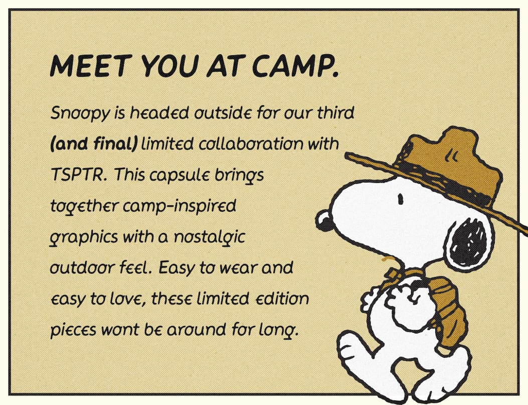 Meet you at camp. Snoopy is headed outside for our third collaboration with TSPTR. This capsule brings together camp-inspired graphics with a nostalgic outdoor feel. Easy to wear and easy to love, these limited edition pieces won't be around for long.