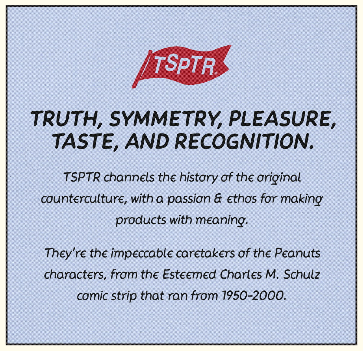 Truth, symmetry, pleasure, taste, and recognition. TSPTR channels the history of the original counterculture, with a passion & ethos for making products with meaning. They're impeccable caretakers of the Peanuts characters, from the Esteemed Charles M. Schulz comic strip that ran from 1950-2000.