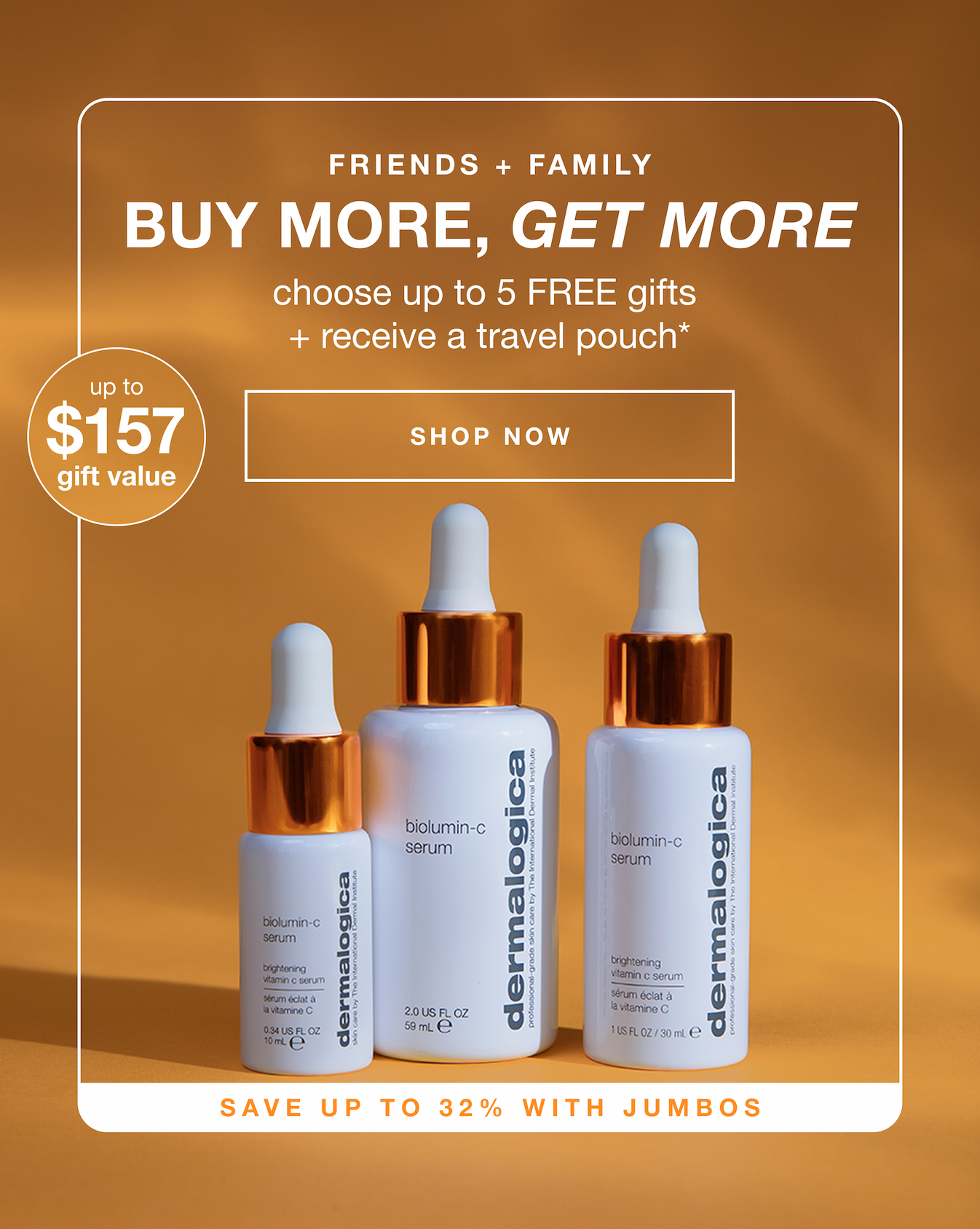 friends + family | buy more get more | choose up to 5 free gifts + receive a travel pouch* | SHOP NOW | up to $157 gift value | save up to 32% with jumbos