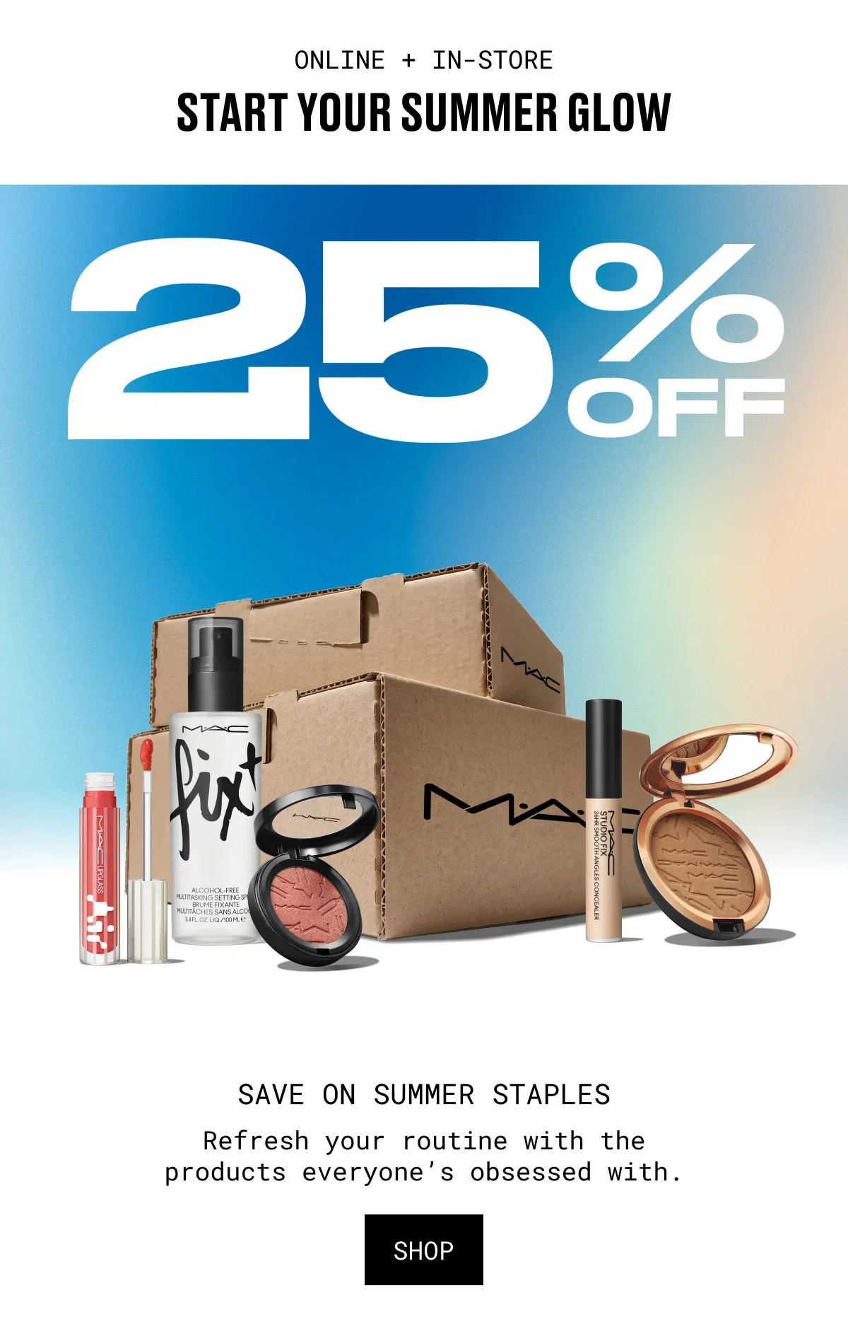 ONLINE + IN-STORE | START YOUR SUMMER GLOW | 25% OFF | M·A·C | SAVE ON SUMMER STAPLES | Refresh your routine with the products everyone’s obsessed with. | SHOP