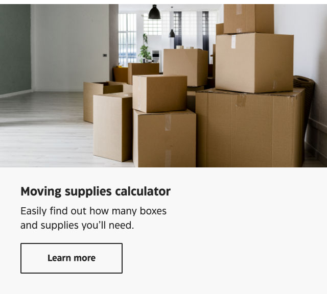Moving supplies calculator. Easily find out how many boxes and supplies you'll need. Learn more.