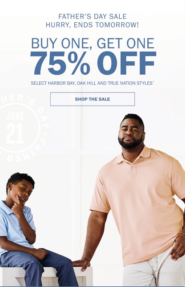 FATHER’S DAY SALE. HURRY, ENDS TOMORROW! BUY ONE, GET ONE 75% OFF. SELECT HARBOR BAY, OAK HILL AND TRUE NATION STYLES* SHOP THE SALE