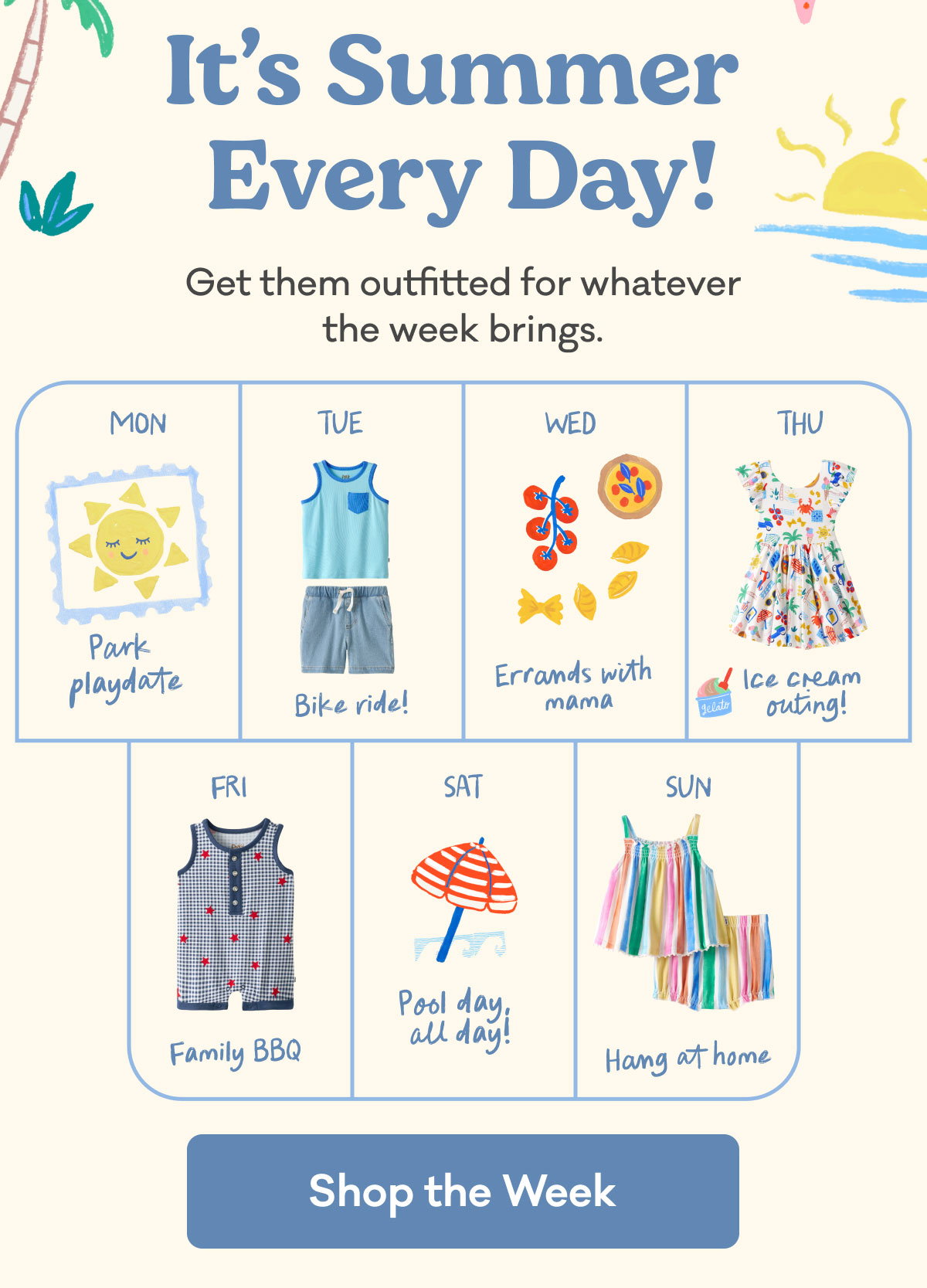 It's Summer Every Day! | Get them outfitted for whatever the week brings. | Mon: Park playdate | Tue: Bike ride! | Wed: Errands with mama | Thu: Ice cream outing! | Fri: Family BBQ | Sat: Pool day, all day | Sun: Hang at Home | Shop the Week