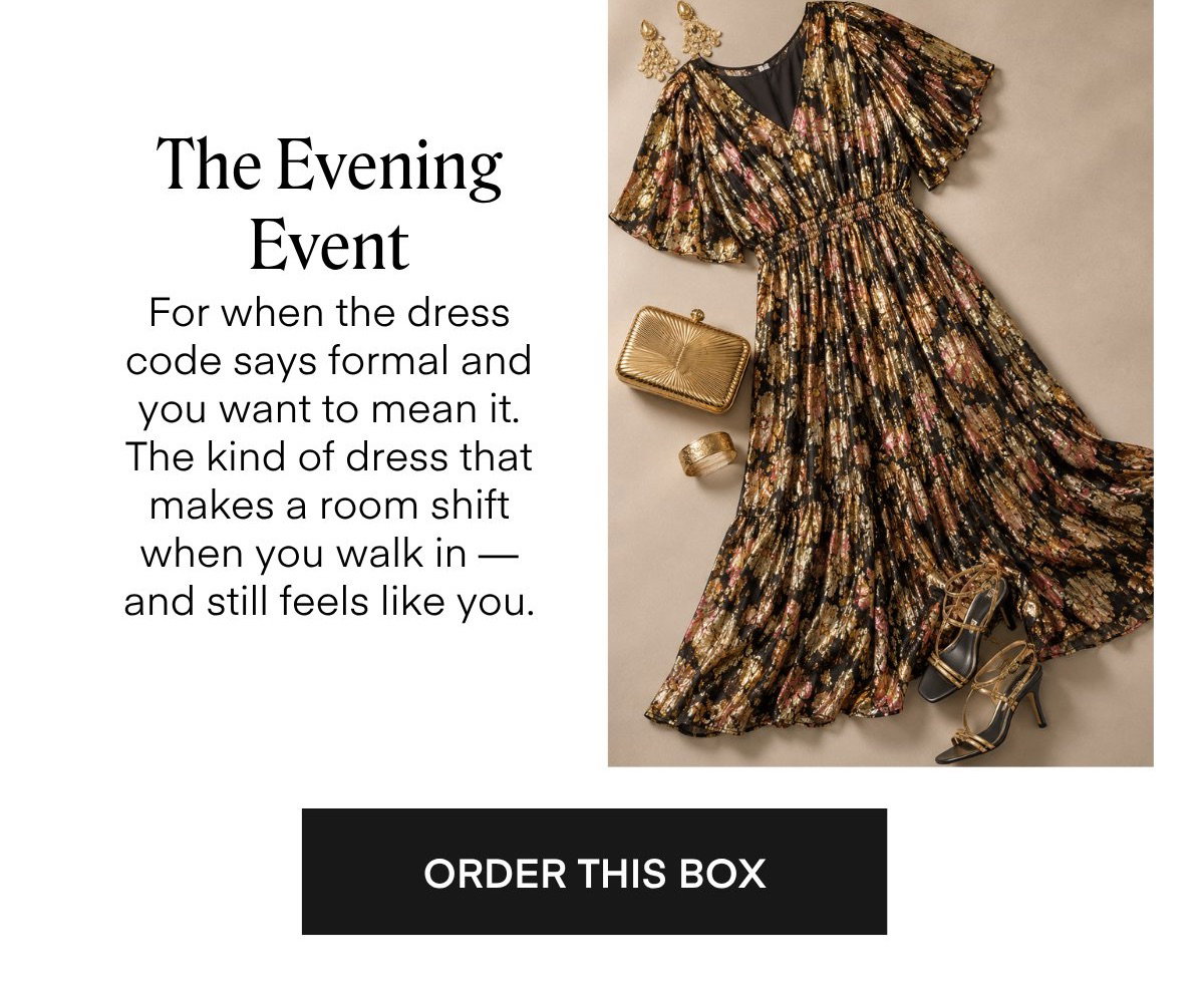 The Evening Event For when the dress code says formal and you want to mean it. The kind of dress that makes a room shift when you walk in - and still feels like you. ORDER THIS BOX