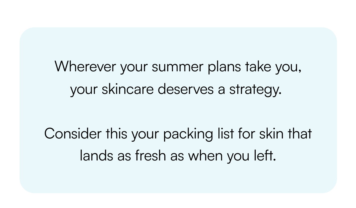 Wherever your summer plans take you, your skincare deserves a strategy. Consider this your packing list for skin that lands as fresh as when you left.