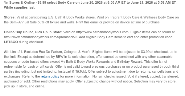 *In Stores & Online - $3.99 select Body Care on June 20, 2026 at 6:00 AM ET to June 21, 2026 at 5:59 AM ET. While supplies last.  Stores: Valid at participating U.S. Bath & Body Works stores. Print this email or provide on device at time of purchase.  Online/Buy Online, Pick Up In Store: Valid on http://www.bathandbodyworks.com. Eligible items can be found at http://www.bathandbodyworks.com/c/all-sale/semi-annual-sale-body-3. Add eligible Body Care items to cart and enter promotion code RETRO during checkout.   All: Limit 24. Eligible items will be adjusted to $3.99 at checkout, up to the limit. Except as determined by BBW in its sole discretion, offer cannot be combined with any other scannable coupons or code-based offers except My Bath & Body Works Rewards and
 Birthday Reward. This offer is not redeemable for cash or gift cards. Offer is not valid toward previous purchases or on product purchased through third parties (including, but not limited to, Instacart & TikTok). Offer subject to adjustment due to returns, cancellations and exchanges. Refer to the return policy for more information. No rain checks issued. Void if altered, copied, transferred, auctioned or sold. Other restrictions may apply. Offer subject to change without notice. Selection may vary by store, pick up in store, and online.