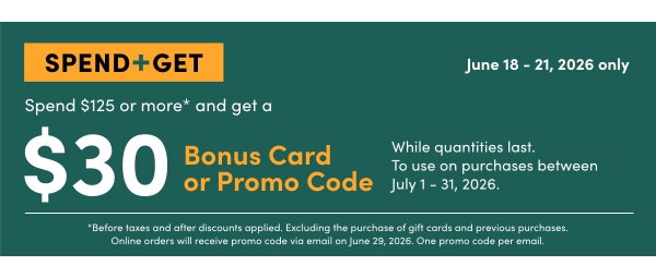 Spend +Get SPEND $125 OR MORE* AND GET A $30 BONUS CARD OR PROMO CODE  While quantities last. To use on purchases between July 1 - 31, 2026. SHOP NOW