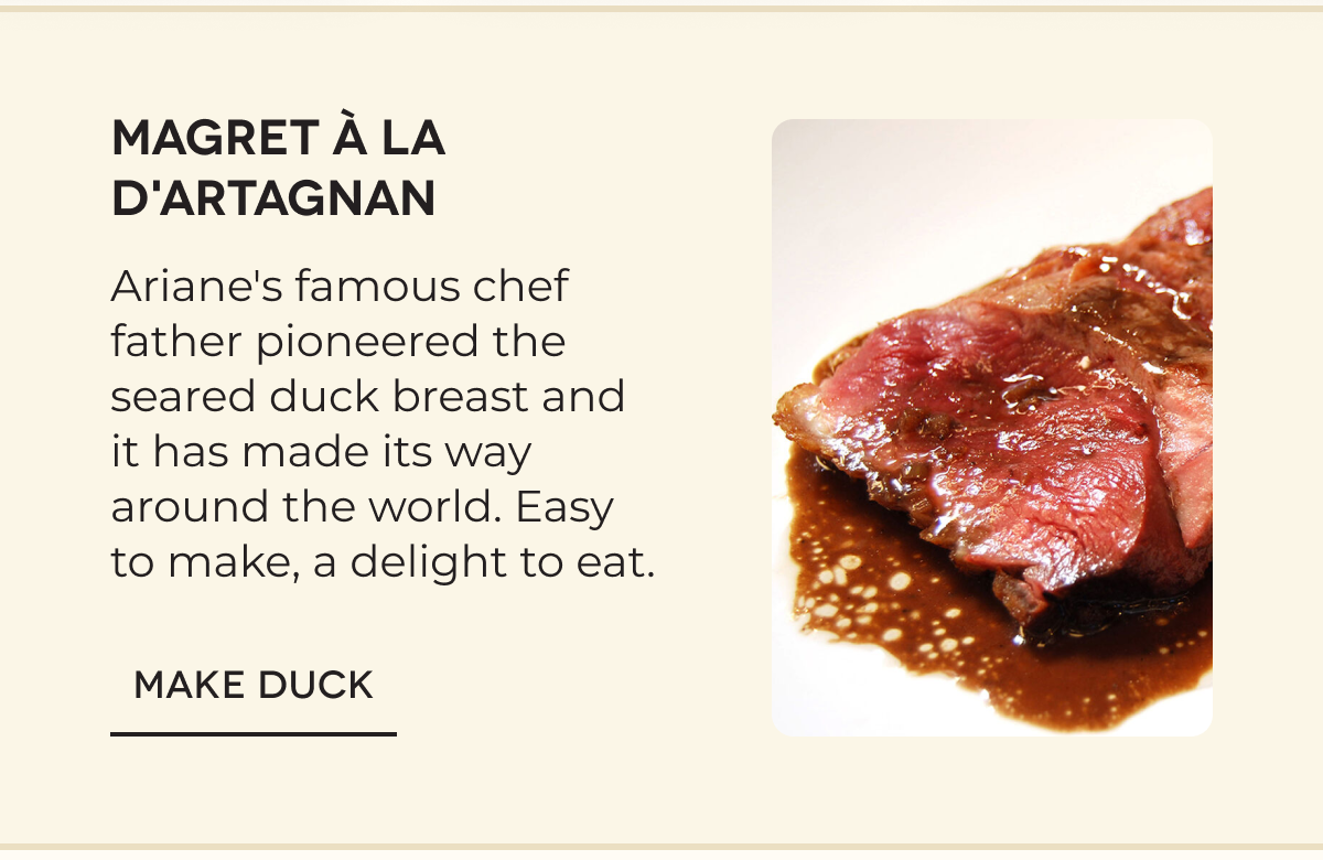 MAGRET À LA D'ARTAGNAN Ariane's famous chef father pioneered the seared duck breast and it has made its way around the world. Easy to make, a delight to eat. MAKE DUCK