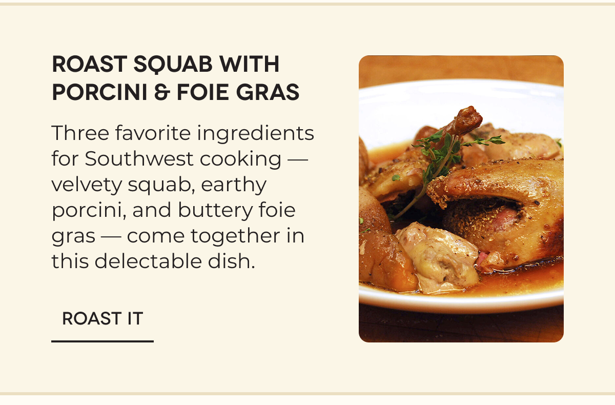 ROAST SQUAB WITH PORCINI & FOIE GRAS Three favorite ingredients for Southwest cooking — velvety squab, earthy porcini, and buttery foie gras — come together in this delectable dish. ROAST IT