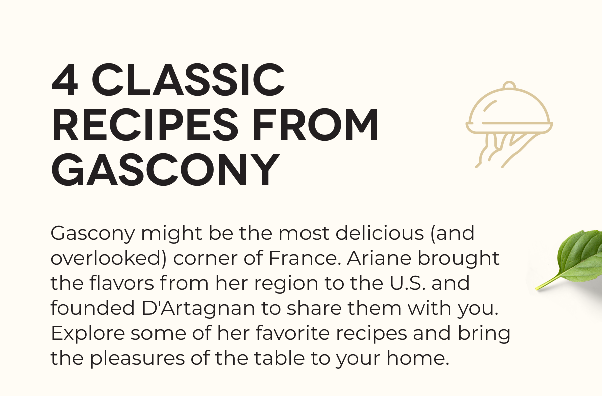 4 CLASSIC RECIPES FROM GASCONY Gascony might be the most delicious (and overlooked) corner of France. Ariane brought the flavors from her region to the U.S. and founded D'Artagnan to share them with you. Explore some of her favorite recipes and bring the pleasures of the table to your home.