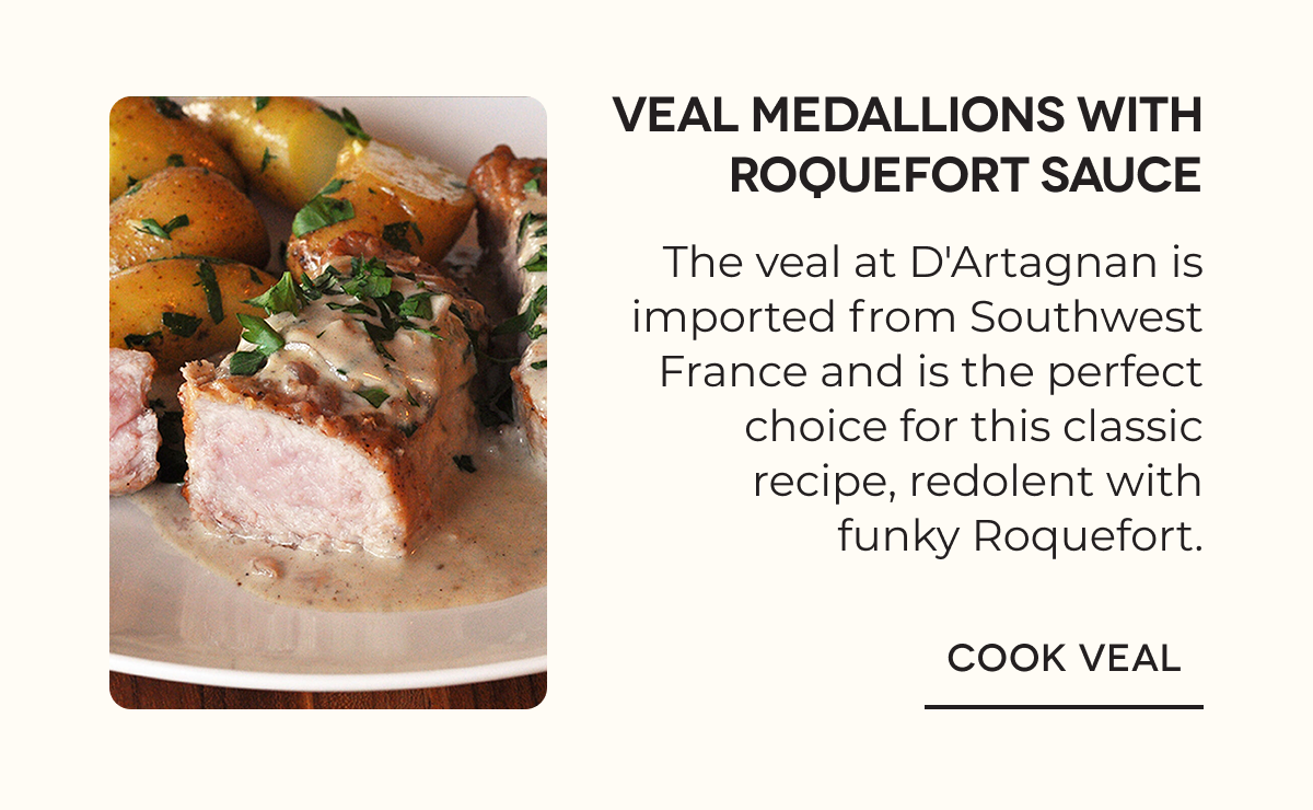VEAL MEDALLIONS WITH ROQUEFORT SAUCE The veal at D'Artagnan is imported from Southwest France and is the perfect choice for this classic recipe, redolent with funky Roquefort. COOK VEAL