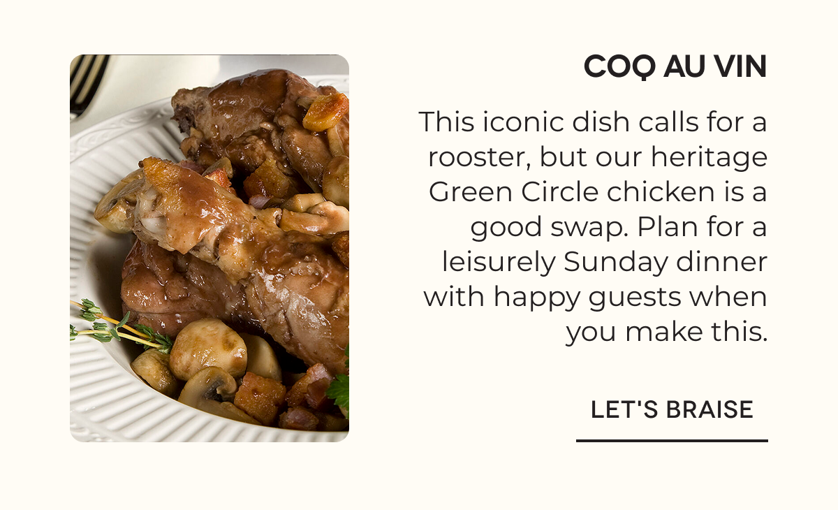 COQ AU VIN This iconic dish calls for a rooster, but our heritage Green Circle chicken is a good swap. Plan for a leisurely Sunday dinner with happy guests when you make this. LET'S BRAISE
