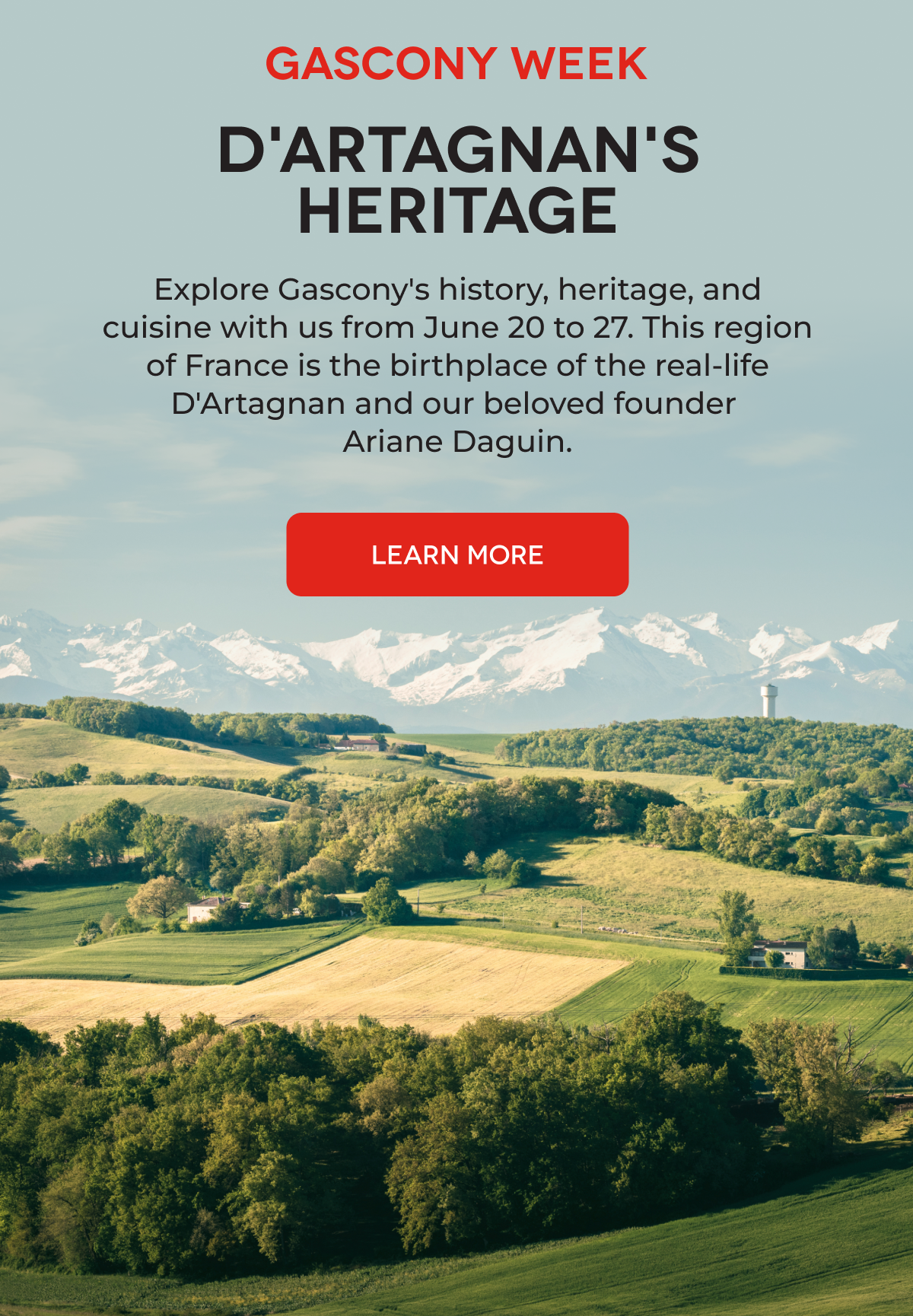 GASCONY WEEK D'ARTAGNAN'S HERITAGE Explore Gascony's history, heritage, and cuisine with us from June 20 to 27. This region of France is the birthplace of the real-life D'Artagnan and our beloved founder Ariane Daguin. LEARN MORE