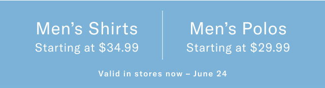 Men's Shirts Starting at $34.99 Men's Polos Starting at $29.99 IN-STORE EXCLUSIVE Valid in stores now - June 24 
