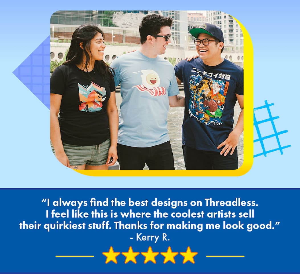 “I always find the best designs on Threadless. I feel like this is where the coolest artists sell their quirkiest stuff. Thanks for making me look good.” - Kerry R