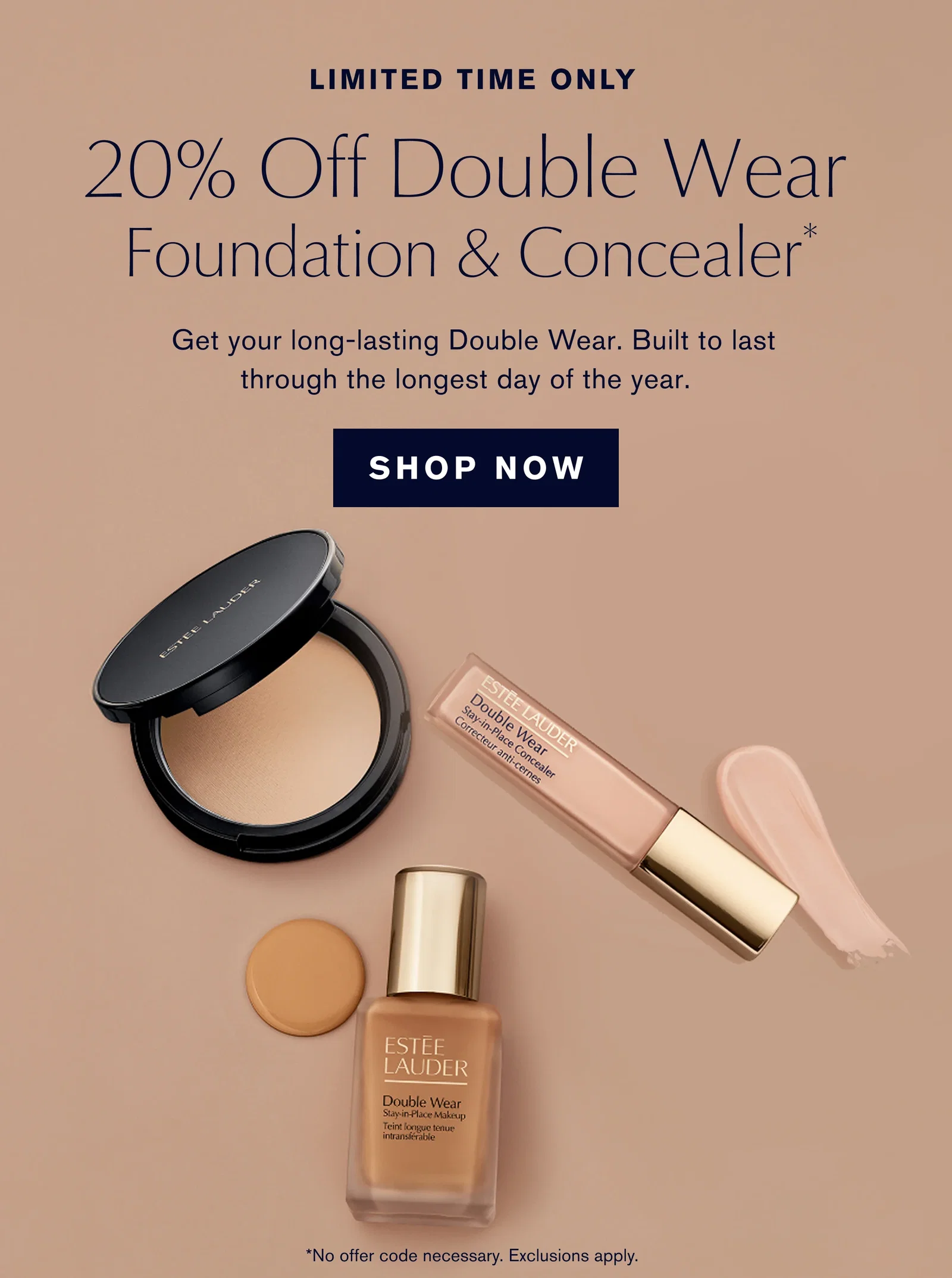 LIMITED TIME ONLY | 20% Off Double Wear Foundation & Concealer* | Get your long lasting Double Wear. Built to last through the longest day of the year. | SHOP NOW | *No offer code necessary. Exclusions apply.