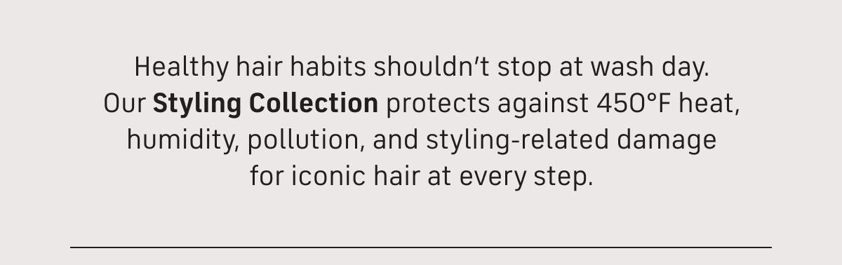 healthy hair habits shouldn't stop at wash day. Our styling collection protects against 450 F heat, humidity, pollution and styling-related damage for iconic hair at every step