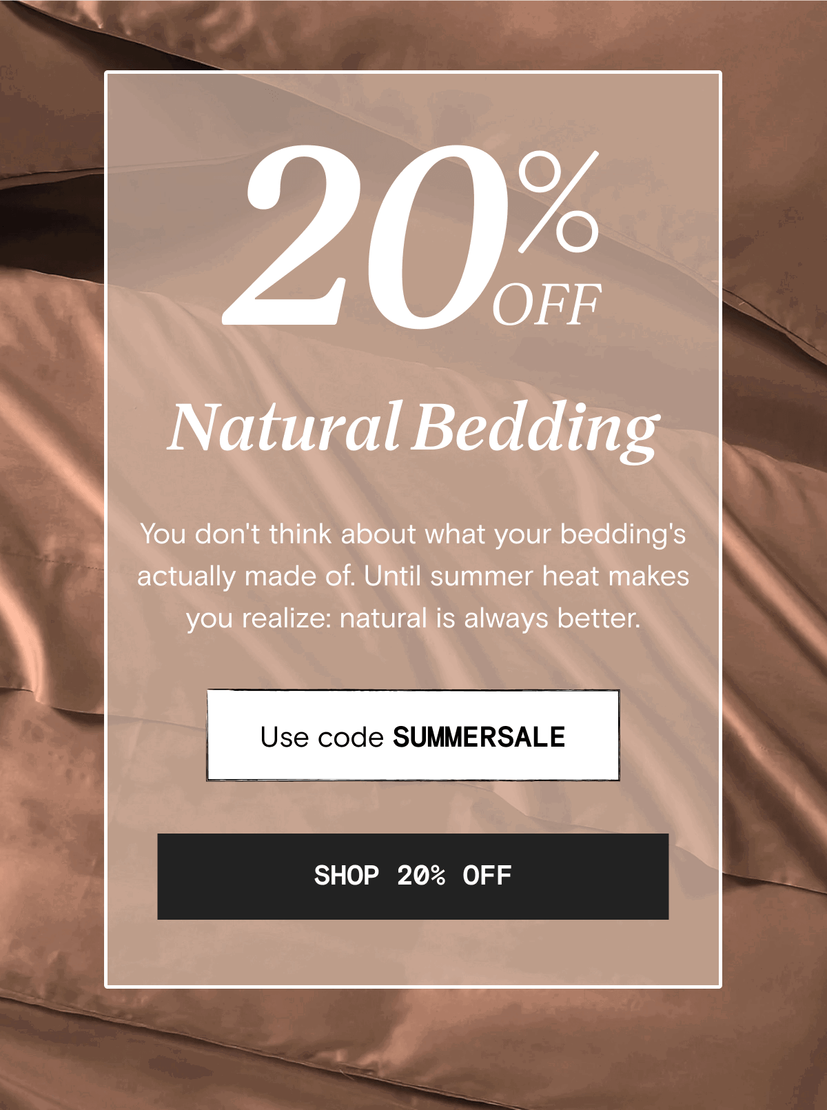 20 % OFF Natural Bedding - You don't think about what your bedding's actually made of. Until summer heat makes you realize: natural is always better. Use code SUMMERSALE | SHOP 20% OFF