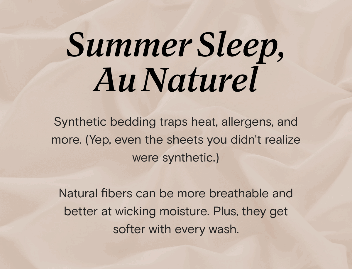 Summer Sleep, Au Naturel - Synthetic bedding traps heat, allergens, and more. (Yep, even the sheets you didn't realize were synthetic.)  Natural fibers can be more breathable and better at wicking moisture. Plus, they get softer with every wash. 