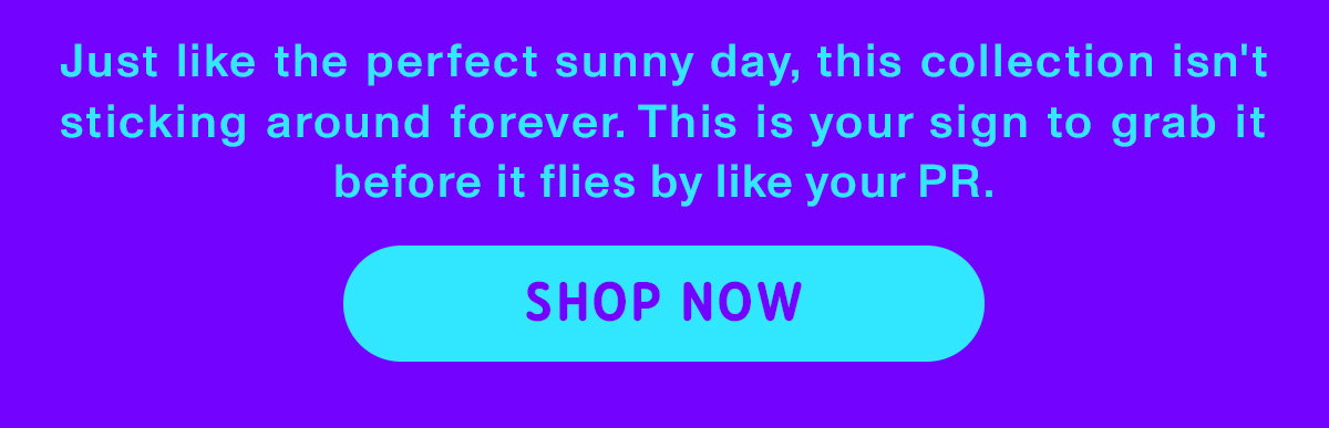 Just like the perfect sunny day, this collection isn't sticking around forever. This is your sign to grab it before it flies by like your PR. Shop now.